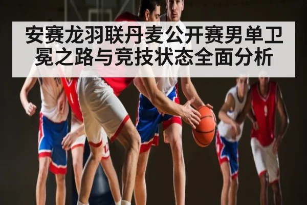 安赛龙羽联丹麦公开赛男单卫冕之路与竞技状态全面分析 - NG28